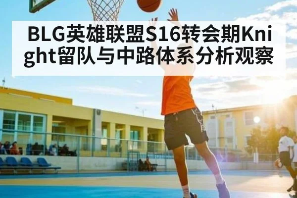 BLG英雄联盟S16转会期Knight留队与中路体系分析观察 - TianBo Sports
